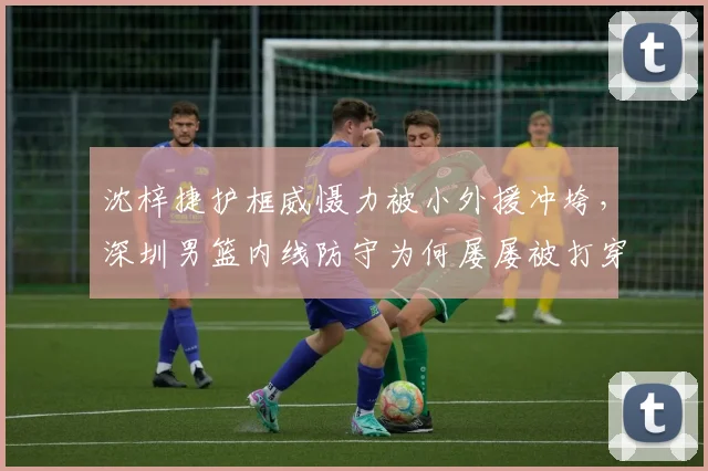沈梓捷护框威慑力被小外援冲垮，深圳男篮内线防守为何屡屡被打穿？