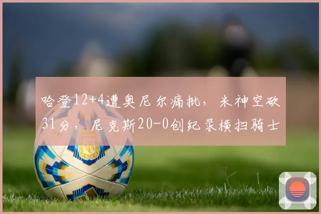 哈登12+4遭奥尼尔痛批，米神空砍31分，尼克斯20-0创纪录横扫骑士