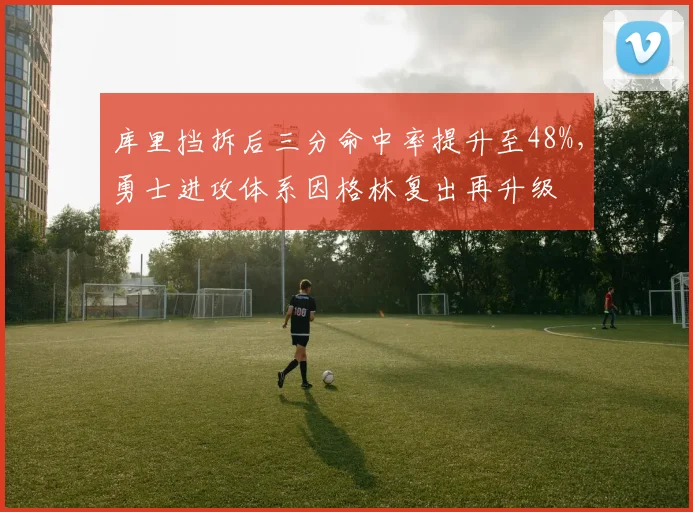 库里挡拆后三分命中率提升至48%，勇士进攻体系因格林复出再升级
