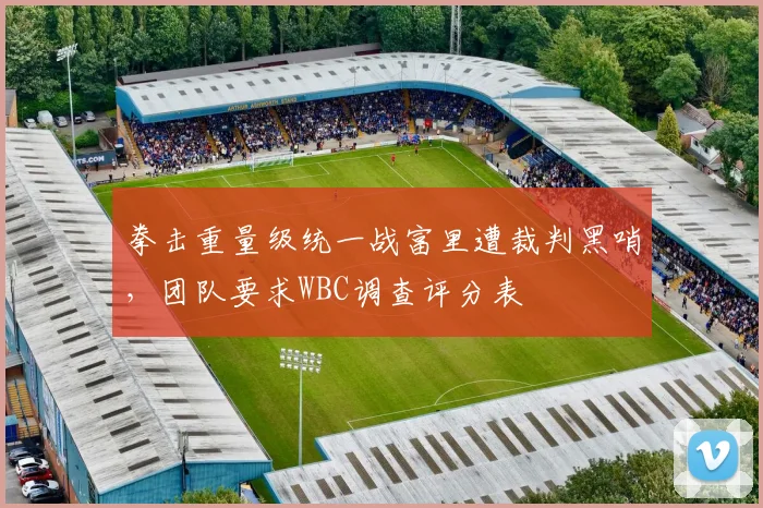 拳击重量级统一战富里遭裁判黑哨，团队要求WBC调查评分表