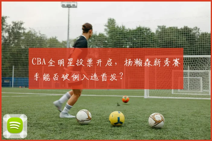 CBA全明星投票开启,杨瀚森新秀赛季能否破例入选首发?