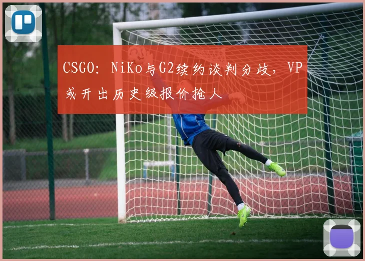 CSGO：NiKo与G2续约谈判分歧，VP或开出历史级报价抢人